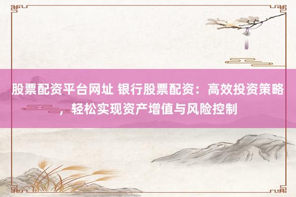 股票配资平台网址 银行股票配资：高效投资策略，轻松实现资产增值与风险控制