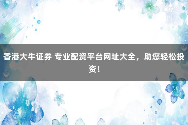 香港大牛证券 专业配资平台网址大全，助您轻松投资！