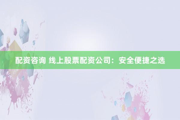 配资咨询 线上股票配资公司：安全便捷之选