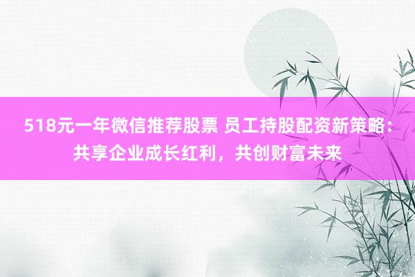 518元一年微信推荐股票 员工持股配资新策略：共享企业成长红利，共创财富未来