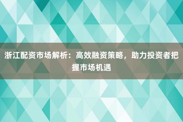 浙江配资市场解析：高效融资策略，助力投资者把握市场机遇