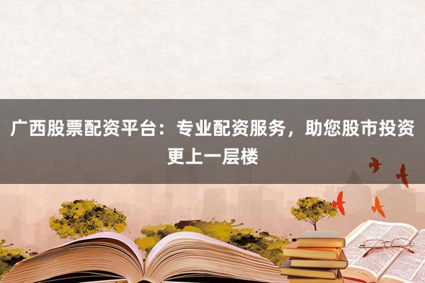 广西股票配资平台：专业配资服务，助您股市投资更上一层楼