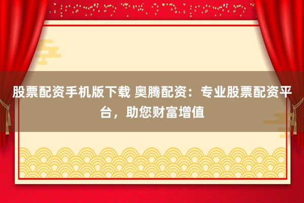 股票配资手机版下载 奥腾配资：专业股票配资平台，助您财富增值