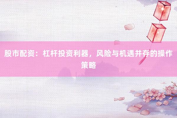 股市配资：杠杆投资利器，风险与机遇并存的操作策略