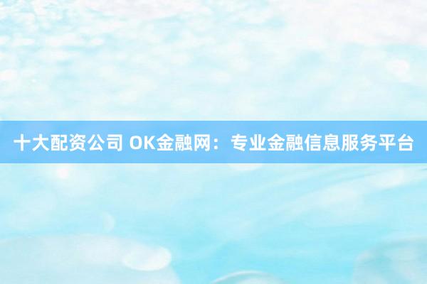 十大配资公司 OK金融网：专业金融信息服务平台