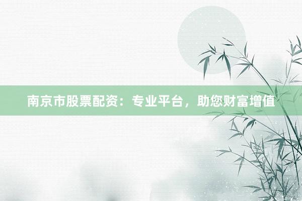 南京市股票配资：专业平台，助您财富增值
