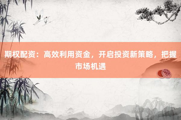 期权配资：高效利用资金，开启投资新策略，把握市场机遇