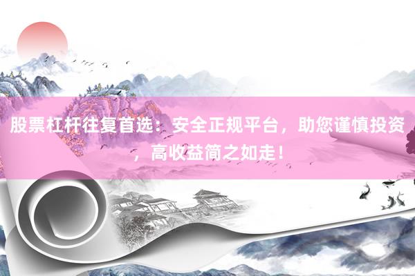 股票杠杆往复首选：安全正规平台，助您谨慎投资，高收益简之如走！