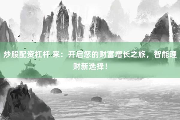 炒股配资杠杆 来：开启您的财富增长之旅，智能理财新选择！