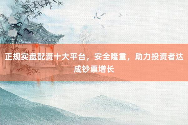 正规实盘配资十大平台，安全隆重，助力投资者达成钞票增长