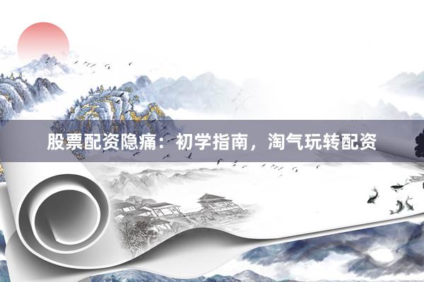 股票配资隐痛：初学指南，淘气玩转配资