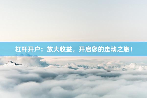 杠杆开户：放大收益，开启您的走动之旅！