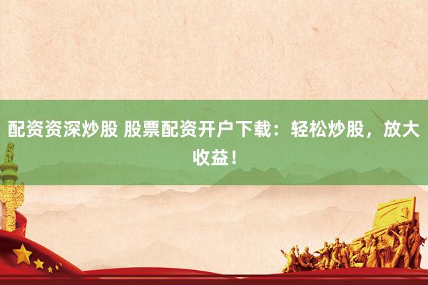 配资资深炒股 股票配资开户下载：轻松炒股，放大收益！