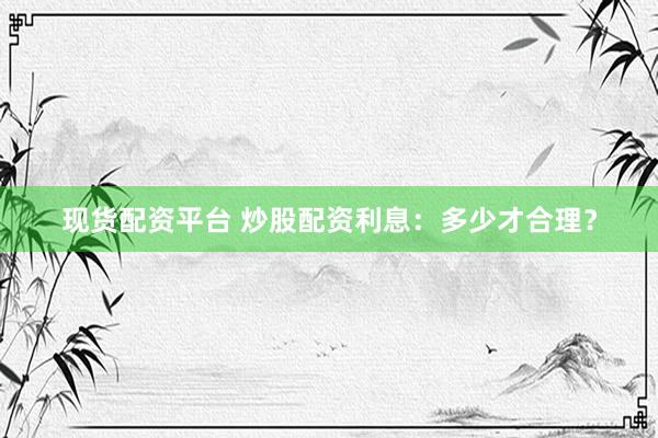 现货配资平台 炒股配资利息：多少才合理？