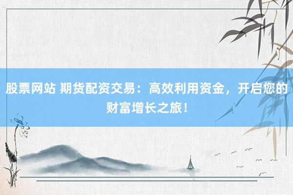 股票网站 期货配资交易：高效利用资金，开启您的财富增长之旅！