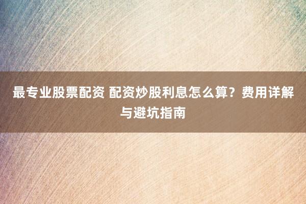 最专业股票配资 配资炒股利息怎么算？费用详解与避坑指南