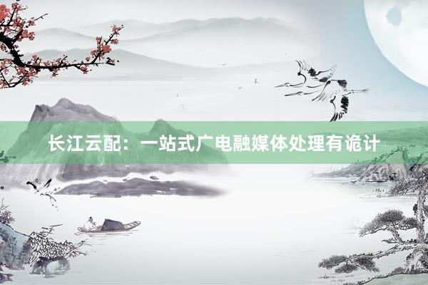 长江云配：一站式广电融媒体处理有诡计