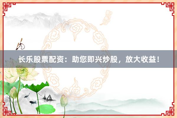 长乐股票配资：助您即兴炒股，放大收益！
