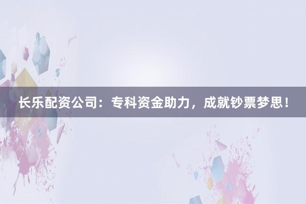 长乐配资公司：专科资金助力，成就钞票梦思！