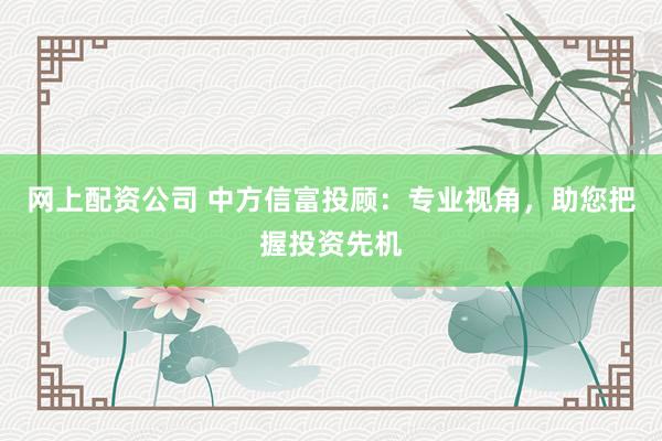 网上配资公司 中方信富投顾：专业视角，助您把握投资先机