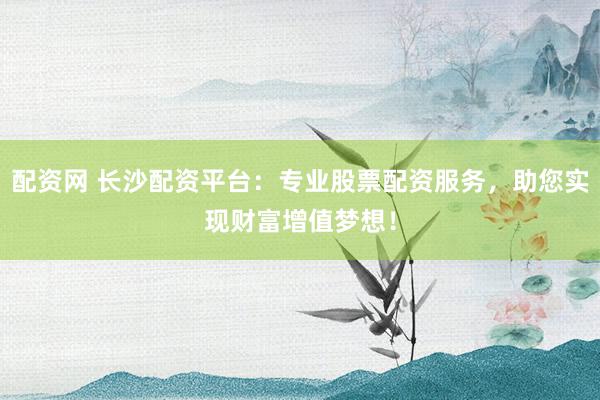 配资网 长沙配资平台：专业股票配资服务，助您实现财富增值梦想！
