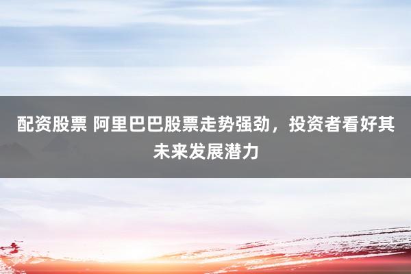 配资股票 阿里巴巴股票走势强劲，投资者看好其未来发展潜力