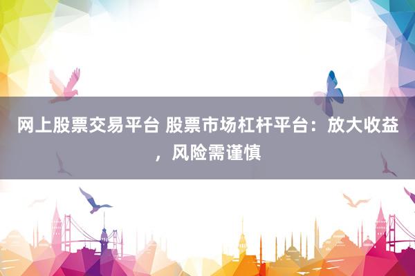 网上股票交易平台 股票市场杠杆平台：放大收益，风险需谨慎