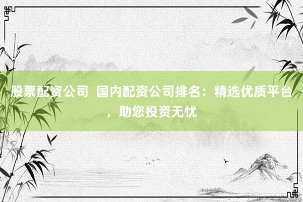 股票配资公司  国内配资公司排名：精选优质平台，助您投资无忧