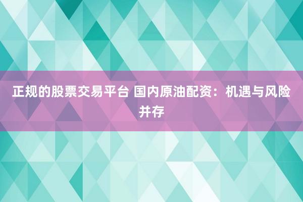 正规的股票交易平台 国内原油配资：机遇与风险并存