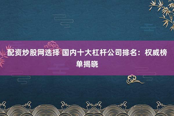 配资炒股网选择 国内十大杠杆公司排名：权威榜单揭晓