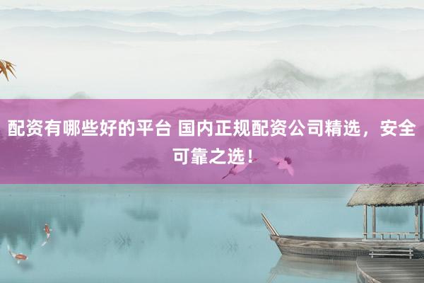 配资有哪些好的平台 国内正规配资公司精选，安全可靠之选！