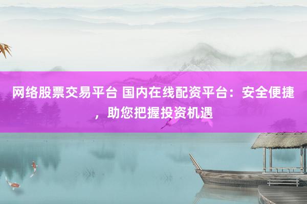 网络股票交易平台 国内在线配资平台：安全便捷，助您把握投资机遇