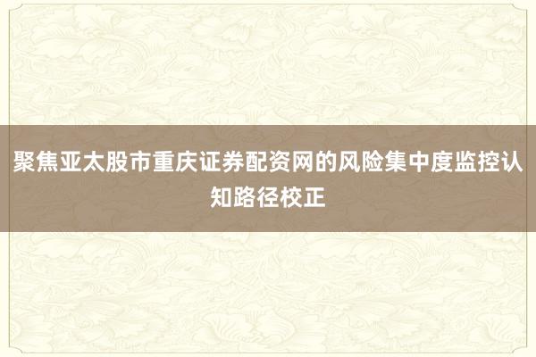 聚焦亚太股市重庆证券配资网的风险集中度监控认知路径校正