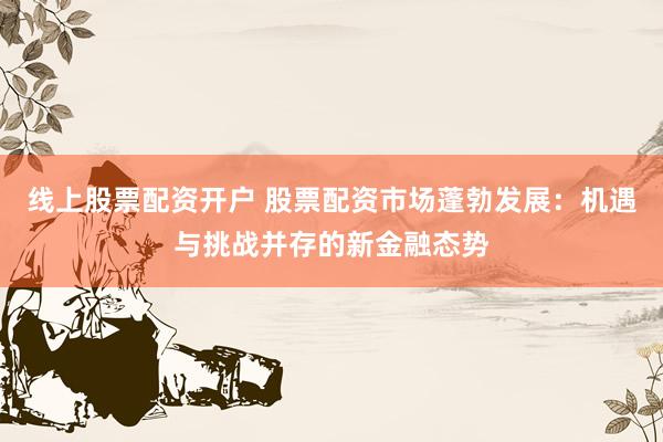 线上股票配资开户 股票配资市场蓬勃发展：机遇与挑战并存的新金融态势