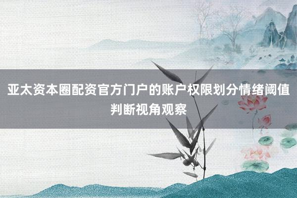 亚太资本圈配资官方门户的账户权限划分情绪阈值判断视角观察