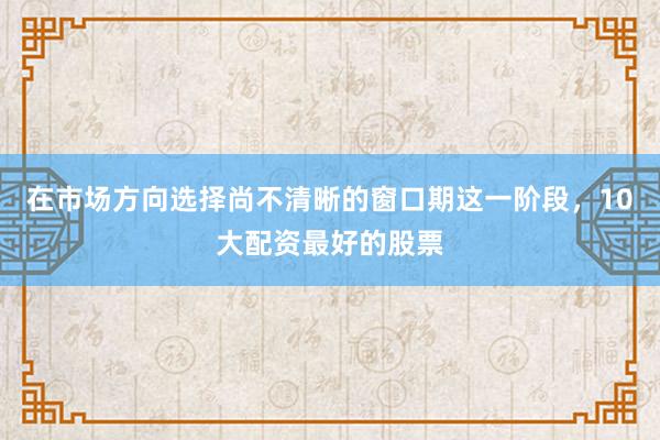 在市场方向选择尚不清晰的窗口期这一阶段，10大配资最好的股票