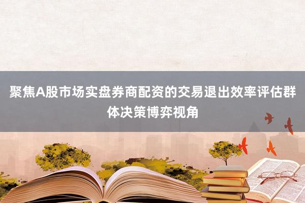 聚焦A股市场实盘券商配资的交易退出效率评估群体决策博弈视角