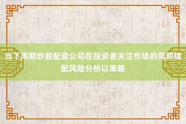 当下周期炒股配资公司在投资者关注市场的周期错配风险分析以策略