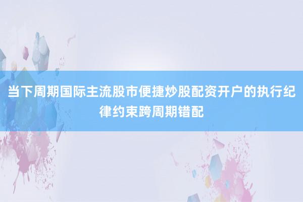 当下周期国际主流股市便捷炒股配资开户的执行纪律约束跨周期错配
