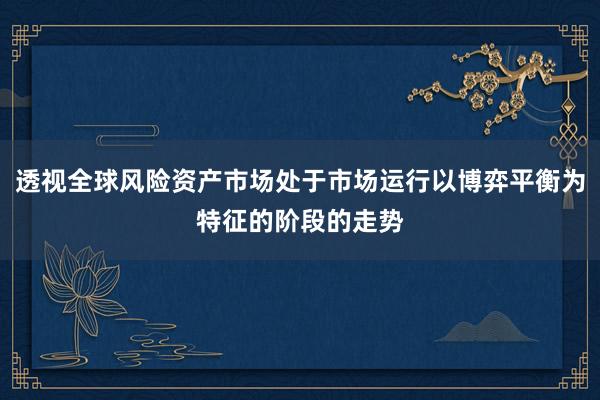 透视全球风险资产市场处于市场运行以博弈平衡为特征的阶段的走势