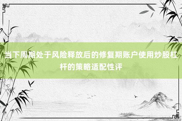 当下周期处于风险释放后的修复期账户使用炒股杠杆的策略适配性评