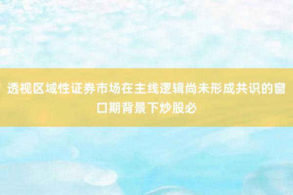 透视区域性证券市场在主线逻辑尚未形成共识的窗口期背景下炒股必