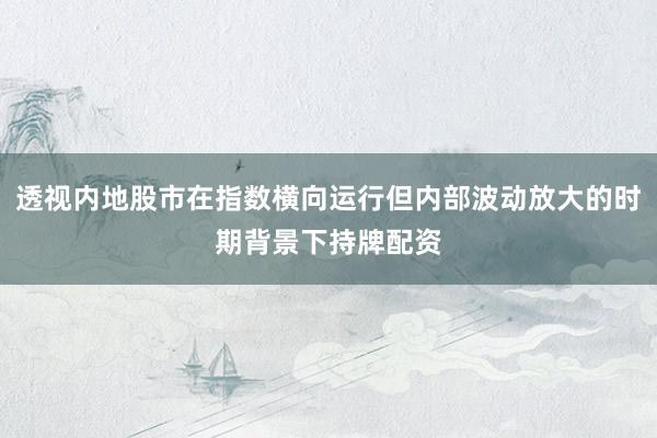 透视内地股市在指数横向运行但内部波动放大的时期背景下持牌配资
