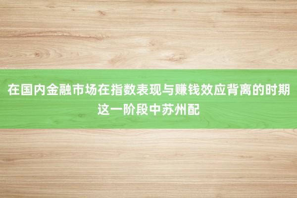 在国内金融市场在指数表现与赚钱效应背离的时期这一阶段中苏州配