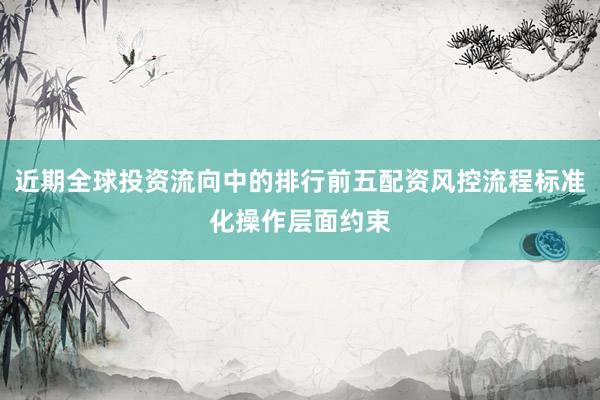 近期全球投资流向中的排行前五配资风控流程标准化操作层面约束