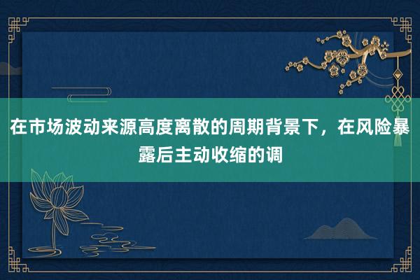 在市场波动来源高度离散的周期背景下，在风险暴露后主动收缩的调