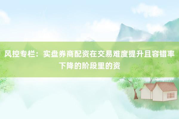 风控专栏：实盘券商配资在交易难度提升且容错率下降的阶段里的资
