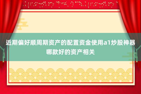 近期偏好顺周期资产的配置资金使用a1炒股神器哪款好的资产相关