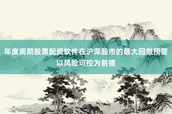年度周期股票配资软件在沪深股市的最大回撤预警以风险可控为前提