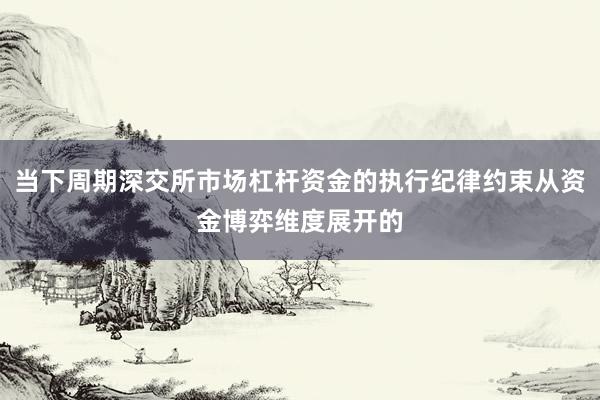 当下周期深交所市场杠杆资金的执行纪律约束从资金博弈维度展开的